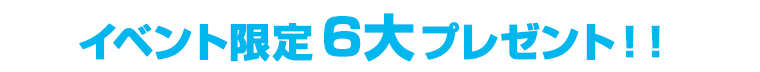 イベント限定6大プレゼント！！